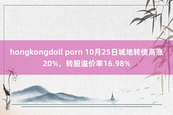 hongkongdoll porn 10月25日城地转债高涨20%，转股溢价率16.98%