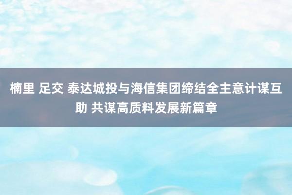 楠里 足交 泰达城投与海信集团缔结全主意计谋互助 共谋高质料发展新篇章