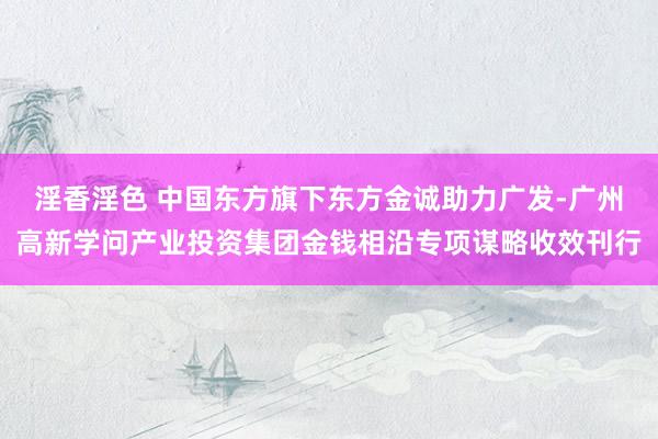 淫香淫色 中国东方旗下东方金诚助力广发-广州高新学问产业投资集团金钱相沿专项谋略收效刊行