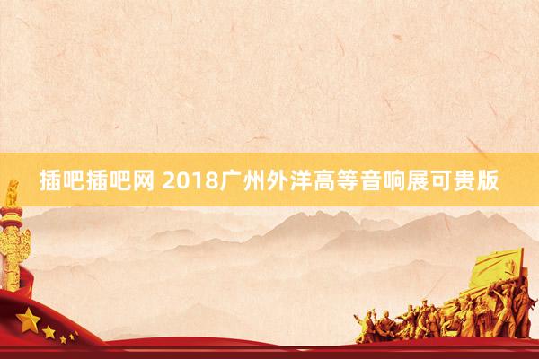 插吧插吧网 2018广州外洋高等音响展可贵版