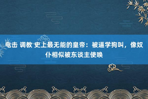 电击 调教 史上最无能的皇帝：被逼学狗叫，像奴仆相似被东谈主使唤