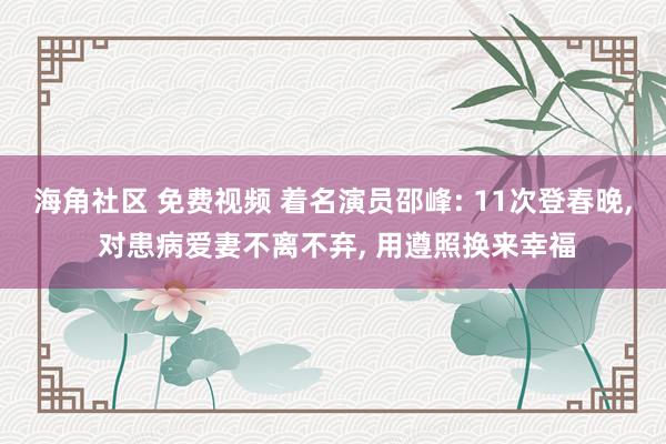 海角社区 免费视频 着名演员邵峰: 11次登春晚， 对患病爱妻不离不弃， 用遵照换来幸福