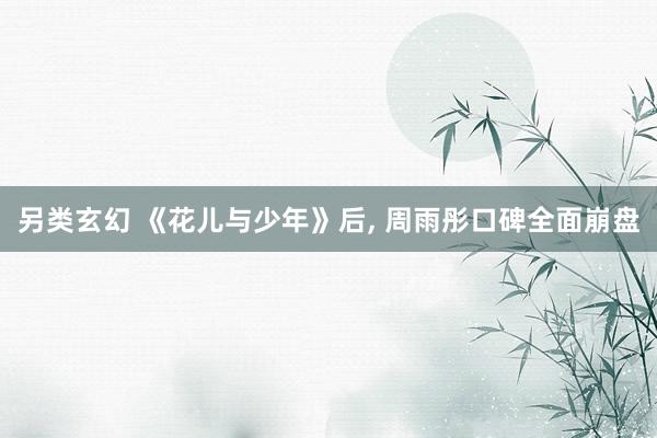 另类玄幻 《花儿与少年》后， 周雨彤口碑全面崩盘