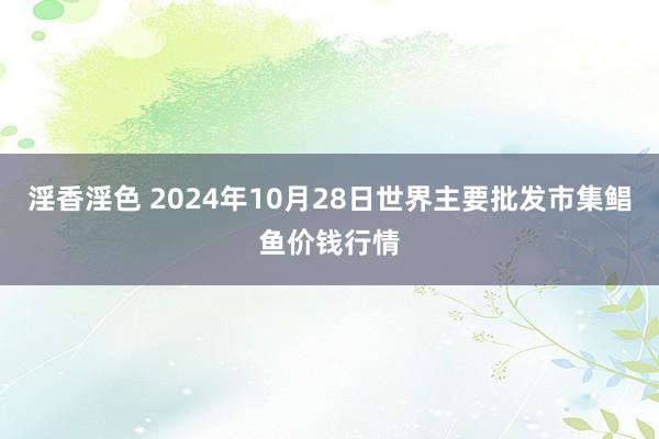 淫香淫色 2024年10月28日世界主要批发市集鲳鱼价钱行情