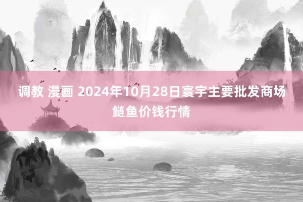 调教 漫画 2024年10月28日寰宇主要批发商场鲢鱼价钱行情