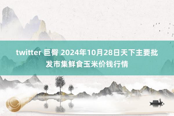 twitter 巨臀 2024年10月28日天下主要批发市集鲜食玉米价钱行情