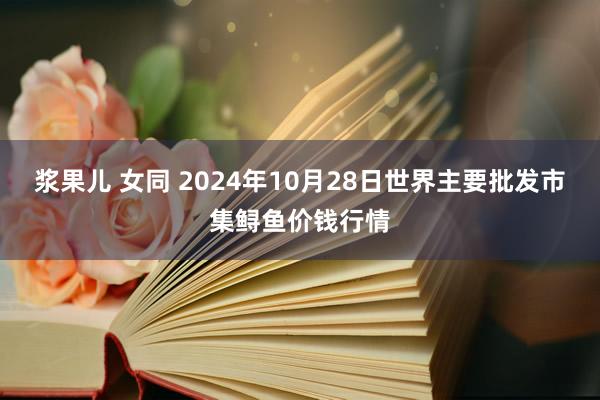 浆果儿 女同 2024年10月28日世界主要批发市集鲟鱼价钱行情