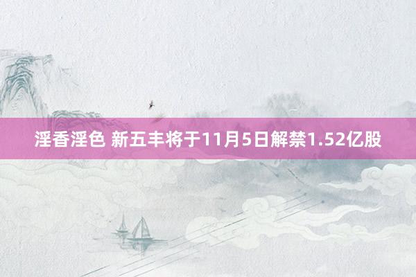 淫香淫色 新五丰将于11月5日解禁1.52亿股