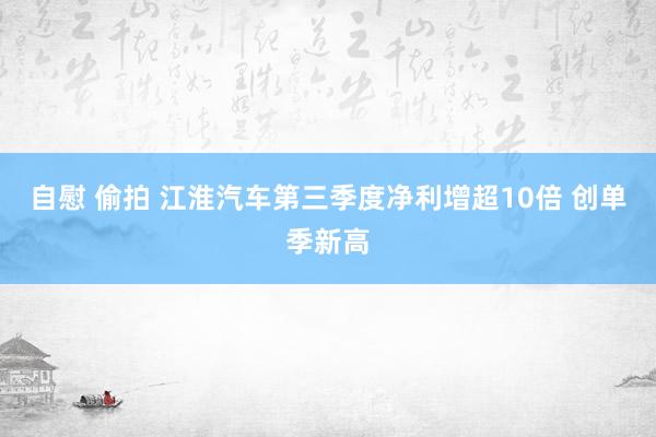 自慰 偷拍 江淮汽车第三季度净利增超10倍 创单季新高