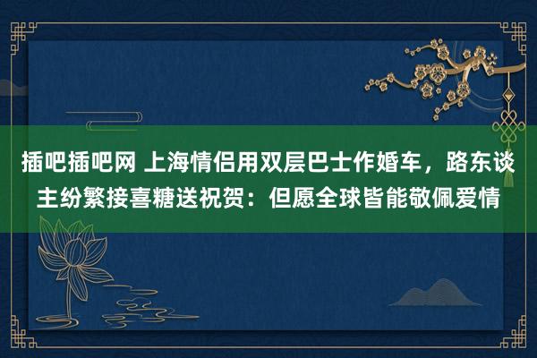 插吧插吧网 上海情侣用双层巴士作婚车，路东谈主纷繁接喜糖送祝贺：但愿全球皆能敬佩爱情