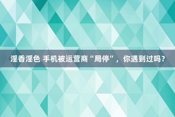 淫香淫色 手机被运营商“局停”，你遇到过吗？