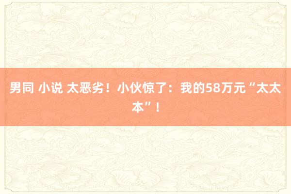 男同 小说 太恶劣！小伙惊了：我的58万元“太太本”！