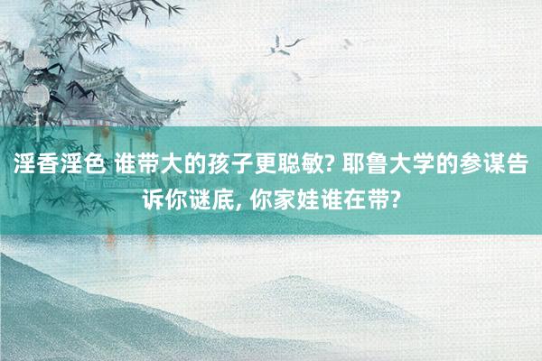 淫香淫色 谁带大的孩子更聪敏? 耶鲁大学的参谋告诉你谜底， 你家娃谁在带?