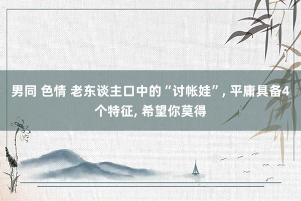 男同 色情 老东谈主口中的“讨帐娃”， 平庸具备4个特征， 希望你莫得