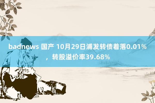 badnews 国产 10月29日浦发转债着落0.01%，转股溢价率39.68%