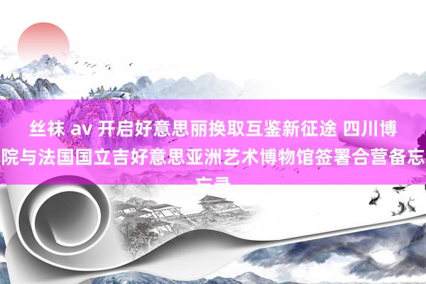 丝袜 av 开启好意思丽换取互鉴新征途 四川博物院与法国国立吉好意思亚洲艺术博物馆签署合营备忘录