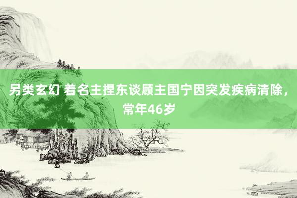 另类玄幻 着名主捏东谈顾主国宁因突发疾病清除，常年46岁