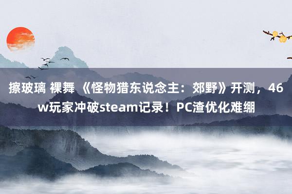 擦玻璃 裸舞 《怪物猎东说念主：郊野》开测，46w玩家冲破steam记录！PC渣优化难绷