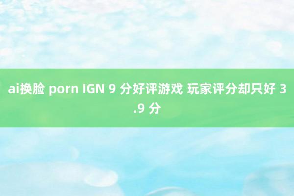 ai换脸 porn IGN 9 分好评游戏 玩家评分却只好 3.9 分