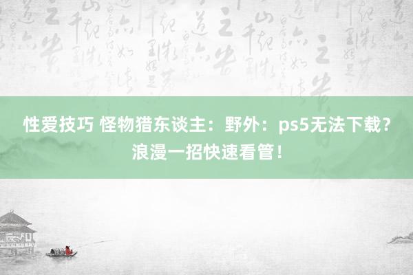 性爱技巧 怪物猎东谈主：野外：ps5无法下载？浪漫一招快速看管！