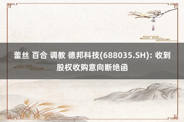 蕾丝 百合 调教 德邦科技(688035.SH): 收到股权收购意向断绝函