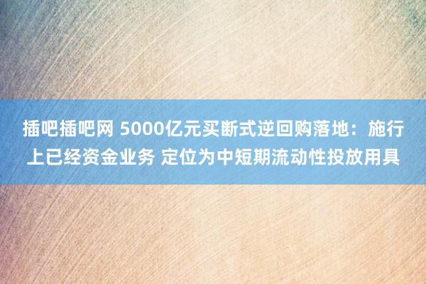 插吧插吧网 5000亿元买断式逆回购落地：施行上已经资金业务 定位为中短期流动性投放用具