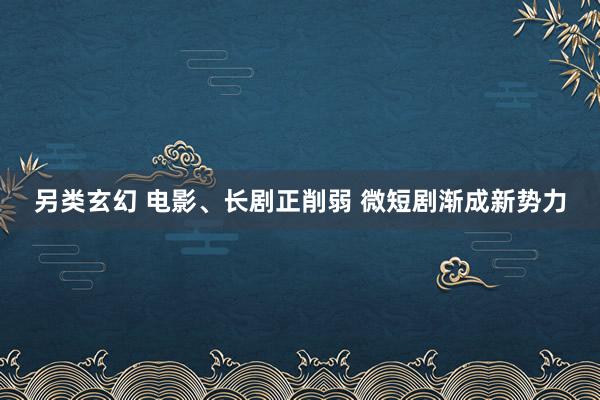 另类玄幻 电影、长剧正削弱 微短剧渐成新势力