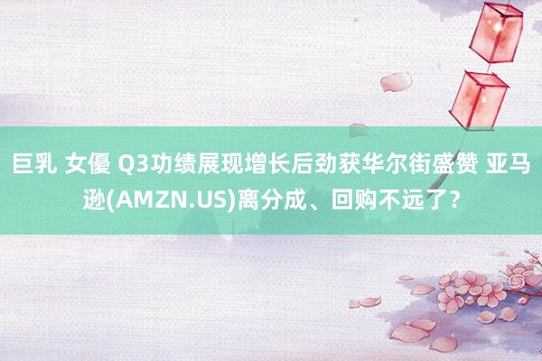 巨乳 女優 Q3功绩展现增长后劲获华尔街盛赞 亚马逊(AMZN.US)离分成、回购不远了？