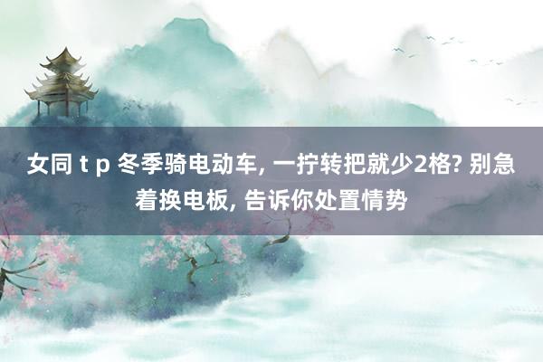 女同 t p 冬季骑电动车， 一拧转把就少2格? 别急着换电板， 告诉你处置情势