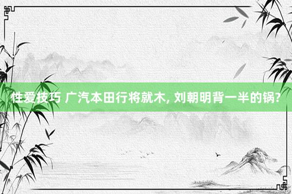 性爱技巧 广汽本田行将就木， 刘朝明背一半的锅?