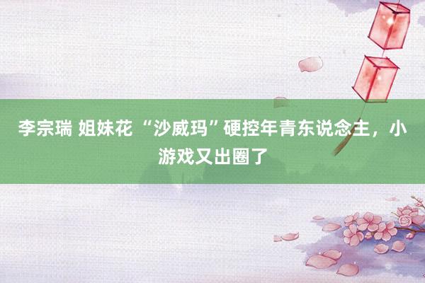 李宗瑞 姐妹花 “沙威玛”硬控年青东说念主，小游戏又出圈了