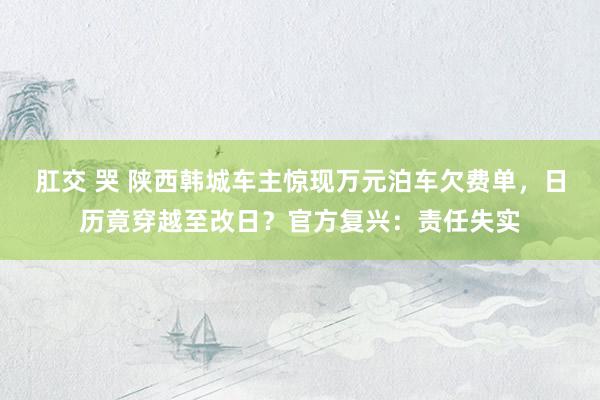 肛交 哭 陕西韩城车主惊现万元泊车欠费单，日历竟穿越至改日？官方复兴：责任失实