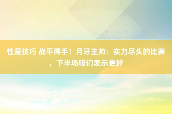 性爱技巧 战平得手！月牙主帅：实力尽头的比赛，下半场咱们表示更好