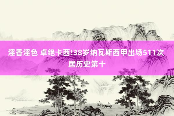 淫香淫色 卓绝卡西!38岁纳瓦斯西甲出场511次 居历史第十