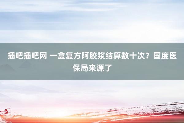 插吧插吧网 一盒复方阿胶浆结算数十次？国度医保局来源了