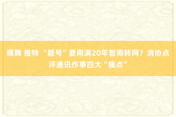 裸舞 推特 “靓号”要用满20年智商转网？消协点评通讯作事四大“痛点”