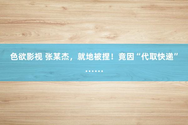 色欲影视 张某杰，就地被捏！竟因“代取快递”……