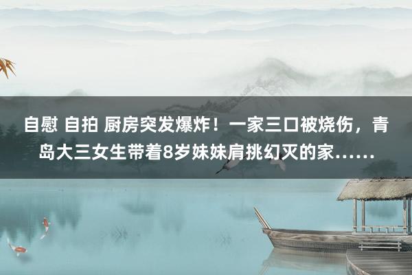 自慰 自拍 厨房突发爆炸！一家三口被烧伤，青岛大三女生带着8岁妹妹肩挑幻灭的家……