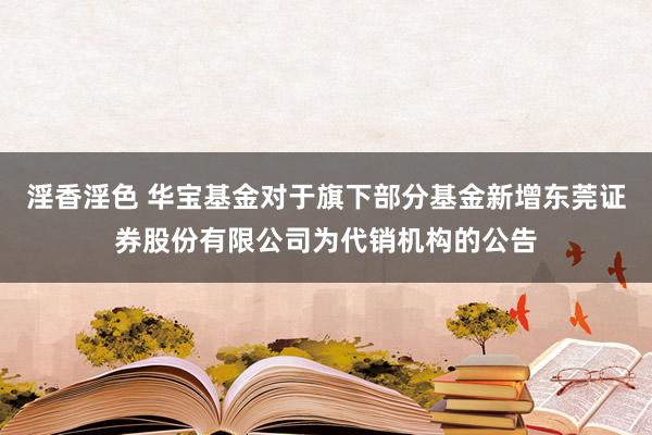 淫香淫色 华宝基金对于旗下部分基金新增东莞证券股份有限公司为代销机构的公告