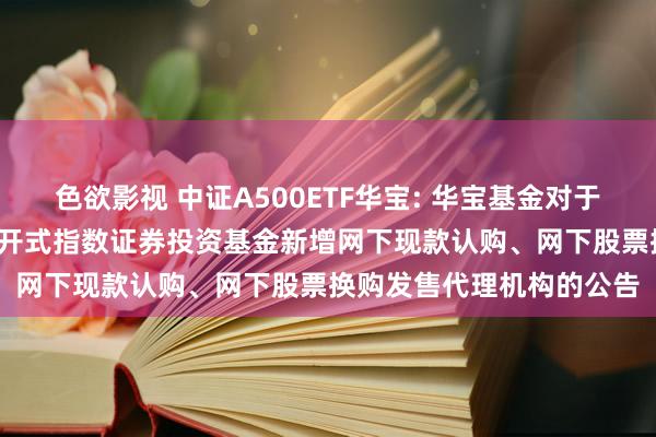 色欲影视 中证A500ETF华宝: 华宝基金对于华宝中证A500来往型洞开式指数证券投资基金新增网下现款认购、网下股票换购发售代理机构的公告