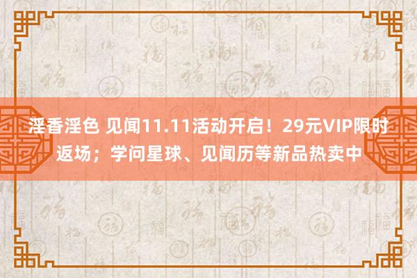 淫香淫色 见闻11.11活动开启！29元VIP限时返场；学问星球、见闻历等新品热卖中