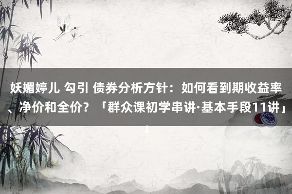 妖媚婷儿 勾引 债券分析方针：如何看到期收益率、净价和全价？「群众课初学串讲·基本手段11讲」