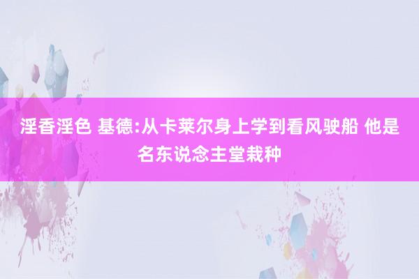 淫香淫色 基德:从卡莱尔身上学到看风驶船 他是名东说念主堂栽种