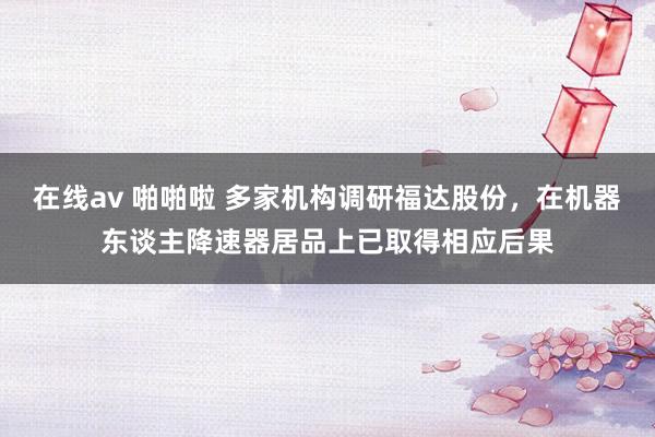 在线av 啪啪啦 多家机构调研福达股份，在机器东谈主降速器居品上已取得相应后果