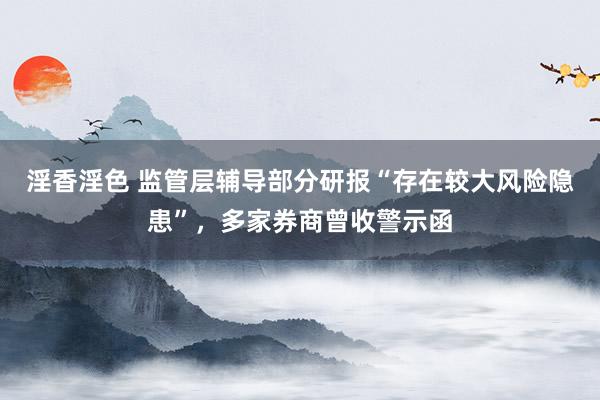 淫香淫色 监管层辅导部分研报“存在较大风险隐患”，多家券商曾收警示函