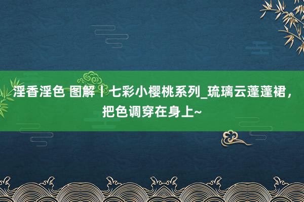 淫香淫色 图解丨七彩小樱桃系列_琉璃云蓬蓬裙，把色调穿在身上~