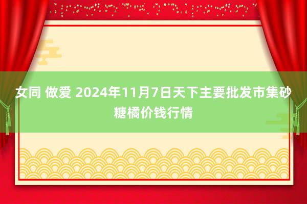 女同 做爱 2024年11月7日天下主要批发市集砂糖橘价钱行情