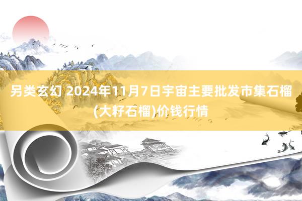 另类玄幻 2024年11月7日宇宙主要批发市集石榴(大籽石榴)价钱行情