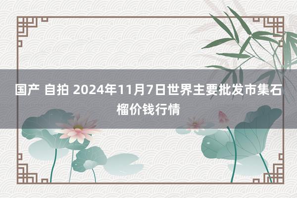 国产 自拍 2024年11月7日世界主要批发市集石榴价钱行情