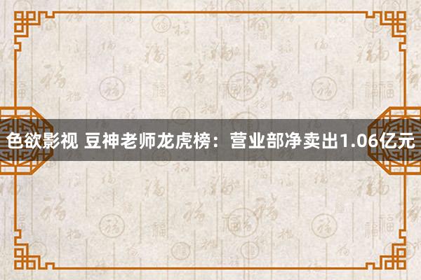 色欲影视 豆神老师龙虎榜：营业部净卖出1.06亿元